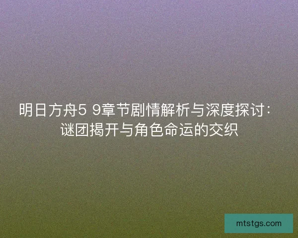 明日方舟5 9章节剧情解析与深度探讨：谜团揭开与角色命运的交织