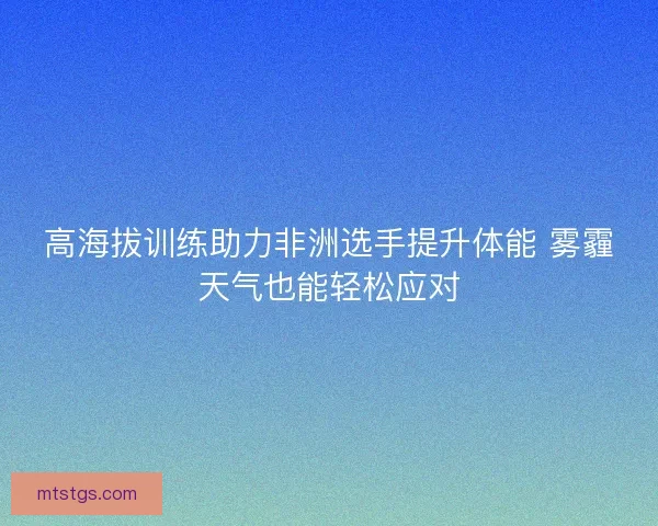 高海拔训练助力非洲选手提升体能 雾霾天气也能轻松应对 高海拔训练助力非洲选手提升体能 雾霾天气也能轻松应对