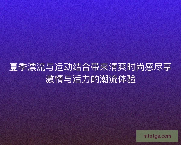 夏季漂流与运动结合带来清爽时尚感尽享激情与活力的潮流体验 夏季漂流与运动结合带来清爽时尚感尽享激情与活力的潮流体验