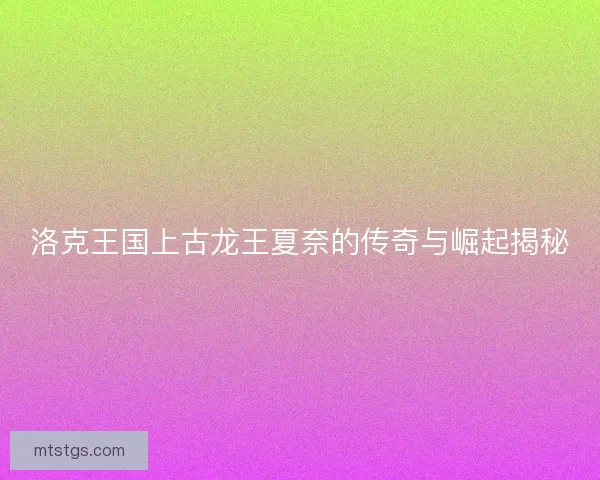 洛克王国上古龙王夏奈的传奇与崛起揭秘