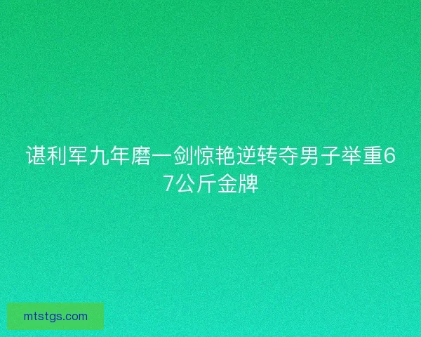 谌利军九年磨一剑惊艳逆转夺男子举重67公斤金牌