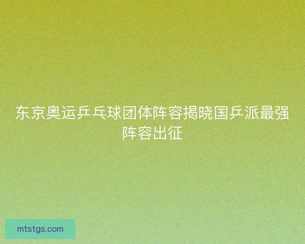 东京奥运乒乓球团体阵容揭晓国乒派最强阵容出征