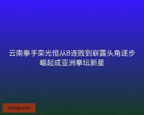 云南拳手栾光恒从8连败到崭露头角逐步崛起成亚洲拳坛新星 云南拳手栾光恒从8连败到崭露头角逐步崛起成亚洲拳坛新星