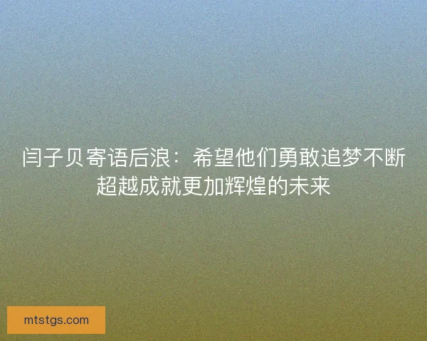 闫子贝寄语后浪：希望他们勇敢追梦不断超越成就更加辉煌的未来