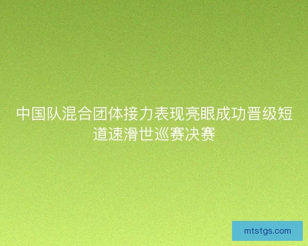 中国队混合团体接力表现亮眼成功晋级短道速滑世巡赛决赛