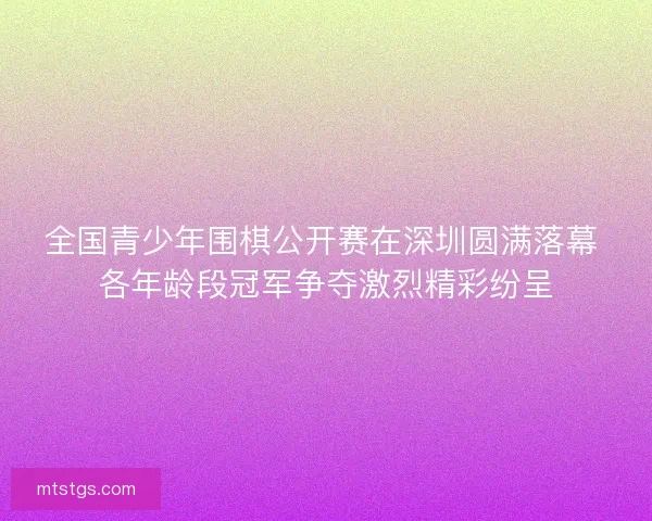 全国青少年围棋公开赛在深圳圆满落幕 各年龄段冠军争夺激烈精彩纷呈 全国青少年围棋公开赛在深圳圆满落幕 各年龄段冠军争夺激烈精彩纷呈