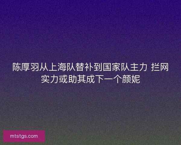 陈厚羽从上海队替补到国家队主力 拦网实力或助其成下一个颜妮