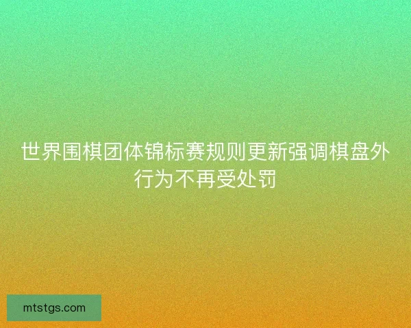 世界围棋团体锦标赛规则更新强调棋盘外行为不再受处罚 世界围棋团体锦标赛规则更新强调棋盘外行为不再受处罚