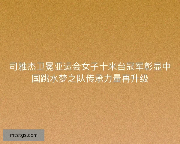 司雅杰卫冕亚运会女子十米台冠军彰显中国跳水梦之队传承力量再升级