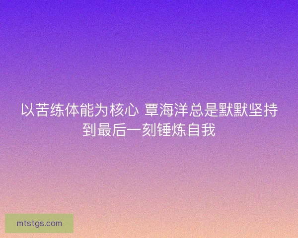 以苦练体能为核心 覃海洋总是默默坚持到最后一刻锤炼自我 以苦练体能为核心 覃海洋总是默默坚持到最后一刻锤炼自我