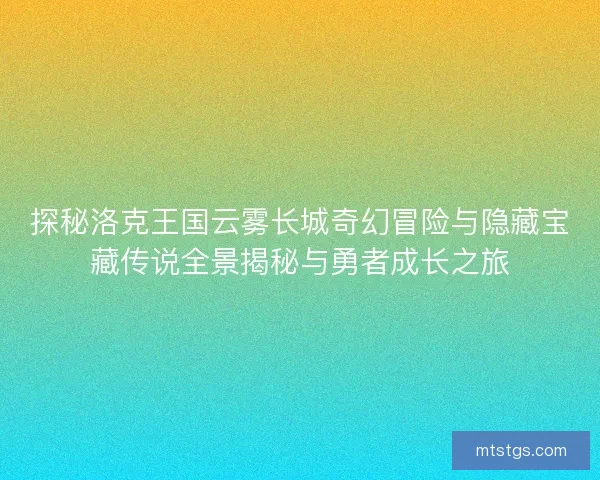 探秘洛克王国云雾长城奇幻冒险与隐藏宝藏传说全景揭秘与勇者成长之旅 探秘洛克王国云雾长城奇幻冒险与隐藏宝藏传说全景揭秘与勇者成长之旅