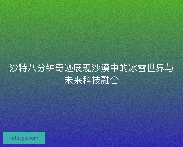 沙特八分钟奇迹展现沙漠中的冰雪世界与未来科技融合 沙特八分钟奇迹展现沙漠中的冰雪世界与未来科技融合