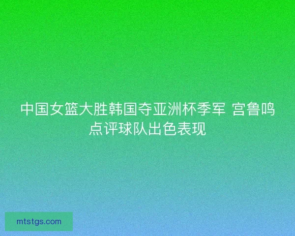 中国女篮大胜韩国夺亚洲杯季军 宫鲁鸣点评球队出色表现 中国女篮大胜韩国夺亚洲杯季军 宫鲁鸣点评球队出色表现