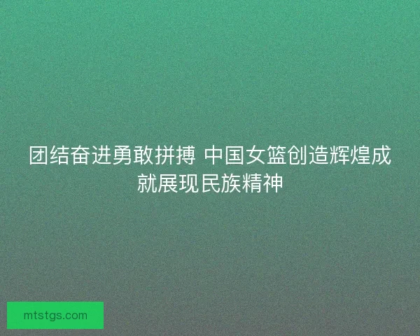 团结奋进勇敢拼搏 中国女篮创造辉煌成就展现民族精神