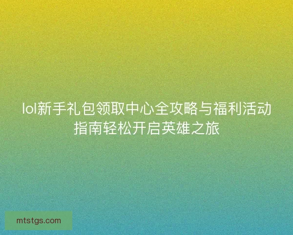 lol新手礼包领取中心全攻略与福利活动指南轻松开启英雄之旅