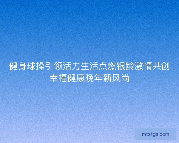 健身球操引领活力生活点燃银龄激情共创幸福健康晚年新风尚