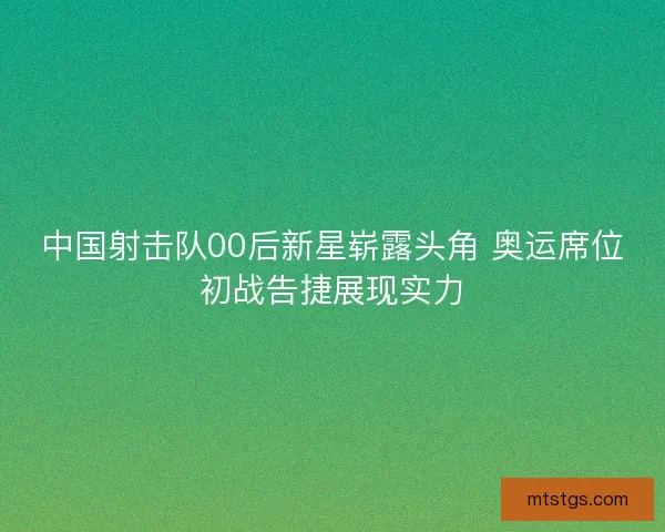 中国射击队00后新星崭露头角 奥运席位初战告捷展现实力