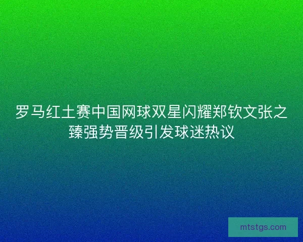 罗马红土赛中国网球双星闪耀郑钦文张之臻强势晋级引发球迷热议