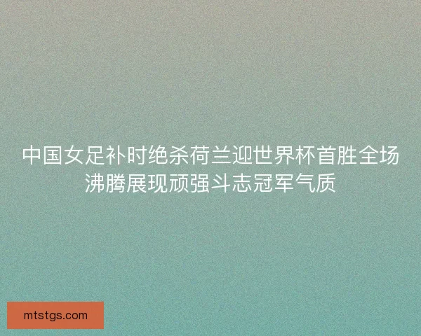 中国女足补时绝杀荷兰迎世界杯首胜全场沸腾展现顽强斗志冠军气质