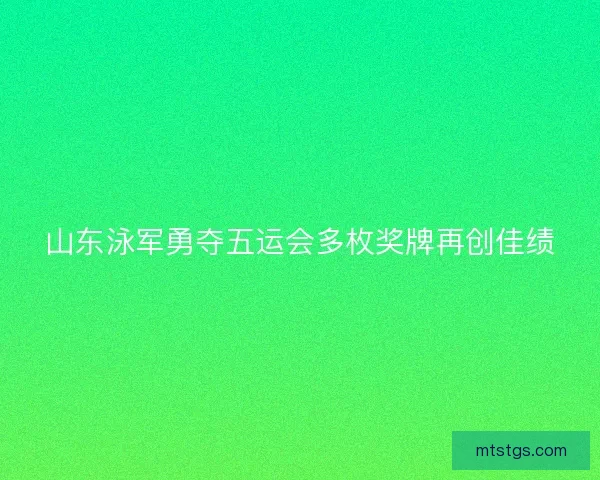 山东泳军勇夺五运会多枚奖牌再创佳绩