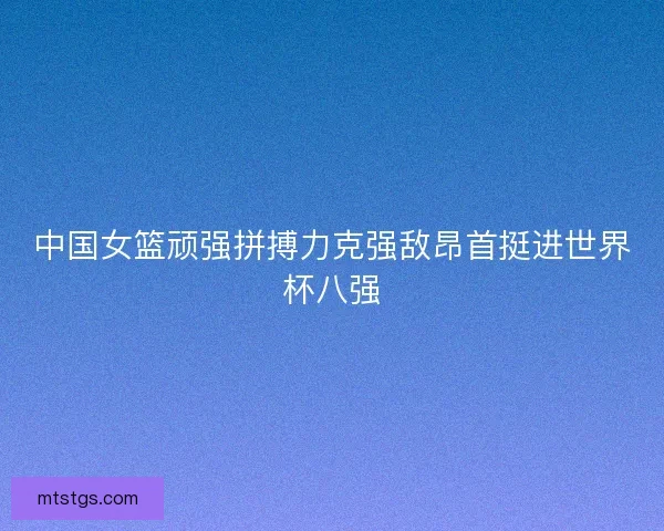 中国女篮顽强拼搏力克强敌昂首挺进世界杯八强