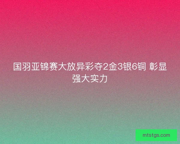 国羽亚锦赛大放异彩夺2金3银6铜 彰显强大实力